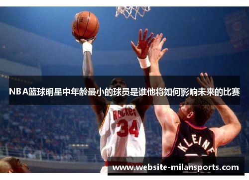 NBA篮球明星中年龄最小的球员是谁他将如何影响未来的比赛